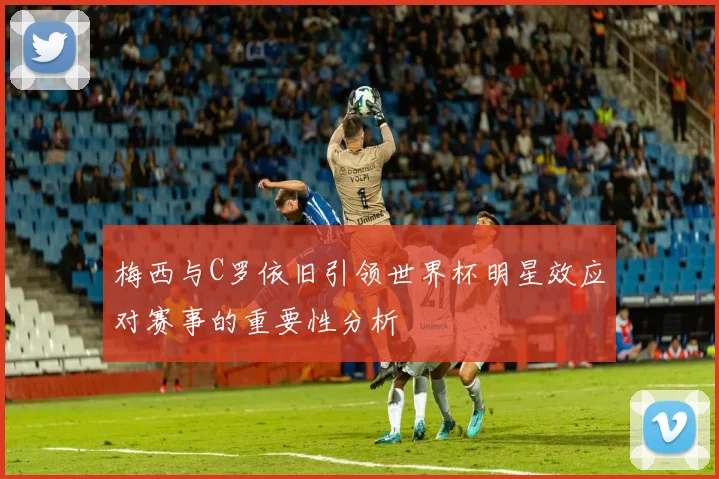 梅西与C罗依旧引领世界杯明星效应对赛事的重要性分析