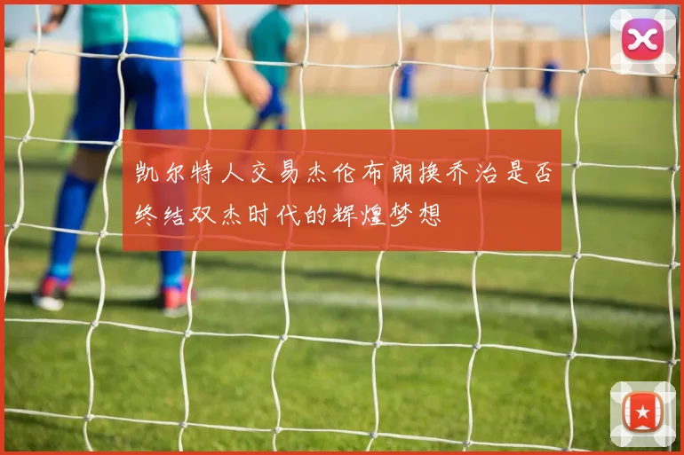凯尔特人交易杰伦布朗换乔治是否终结双杰时代的辉煌梦想