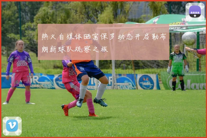 热火自媒体晒富保罗动态开启勒布朗新球队观察之旅