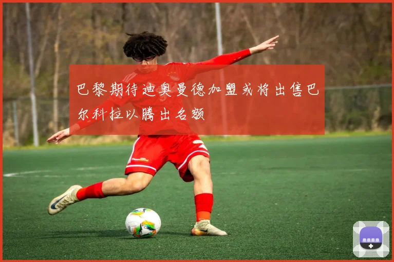 巴黎期待迪奥曼德加盟或将出售巴尔科拉以腾出名额