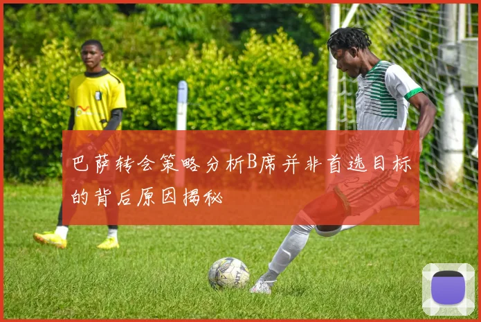 巴萨转会策略分析B席并非首选目标的背后原因揭秘