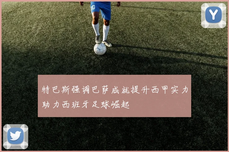 特巴斯强调巴萨成就提升西甲实力助力西班牙足球崛起