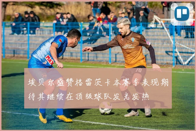 埃贝尔盛赞格雷茨卡本赛季表现期待其继续在顶级球队发光发热