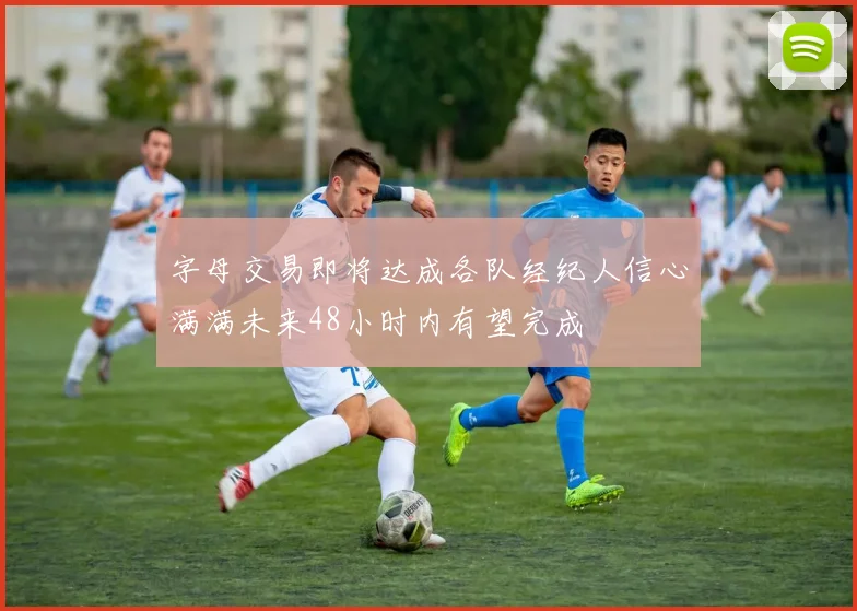 字母交易即将达成各队经纪人信心满满未来48小时内有望完成