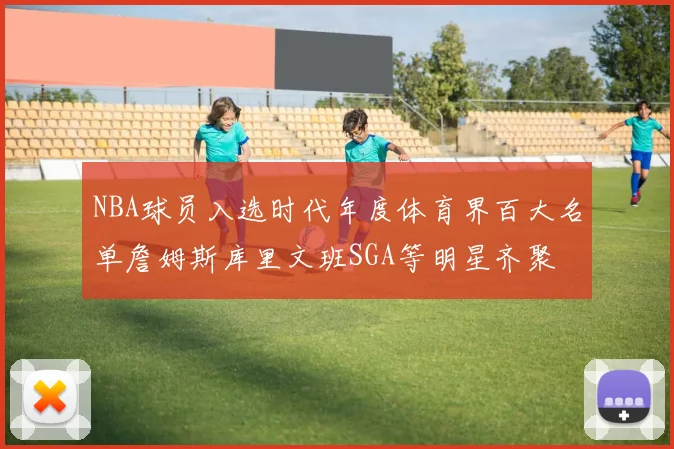 NBA球员入选时代年度体育界百大名单詹姆斯库里文班SGA等明星齐聚