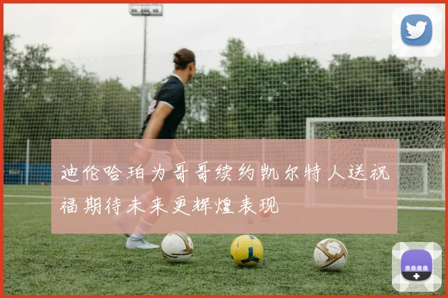 迪伦哈珀为哥哥续约凯尔特人送祝福期待未来更辉煌表现