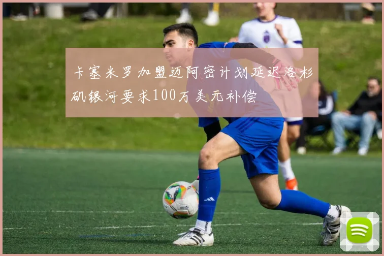 卡塞米罗加盟迈阿密计划延迟洛杉矶银河要求100万美元补偿
