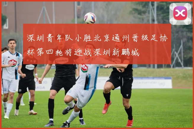 深圳青年队小胜北京通州晋级足协杯第四轮将迎战深圳新鹏城