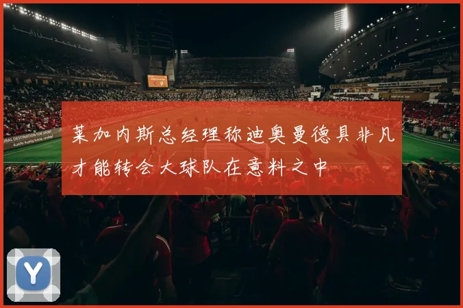 莱加内斯总经理称迪奥曼德具非凡才能转会大球队在意料之中