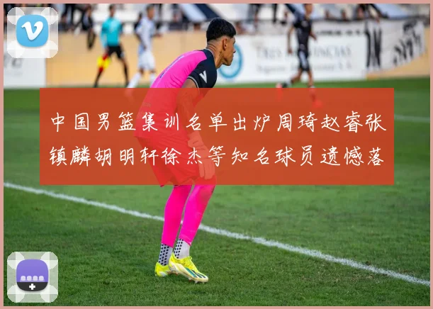 中国男篮集训名单出炉周琦赵睿张镇麟胡明轩徐杰等知名球员遗憾落选
