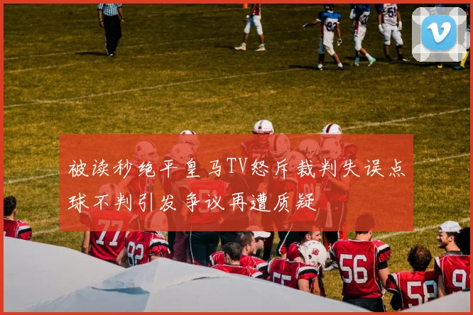 被读秒绝平皇马TV怒斥裁判失误点球不判引发争议再遭质疑