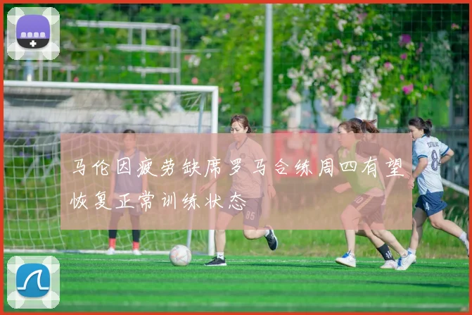 马伦因疲劳缺席罗马合练周四有望恢复正常训练状态