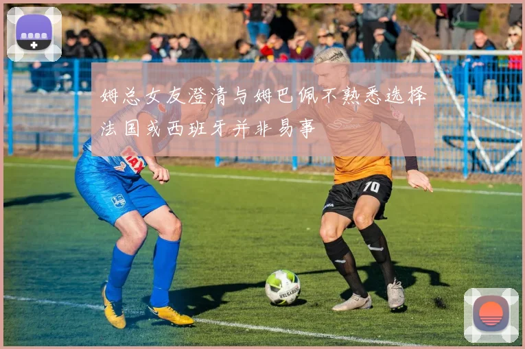 姆总女友澄清与姆巴佩不熟悉选择法国或西班牙并非易事