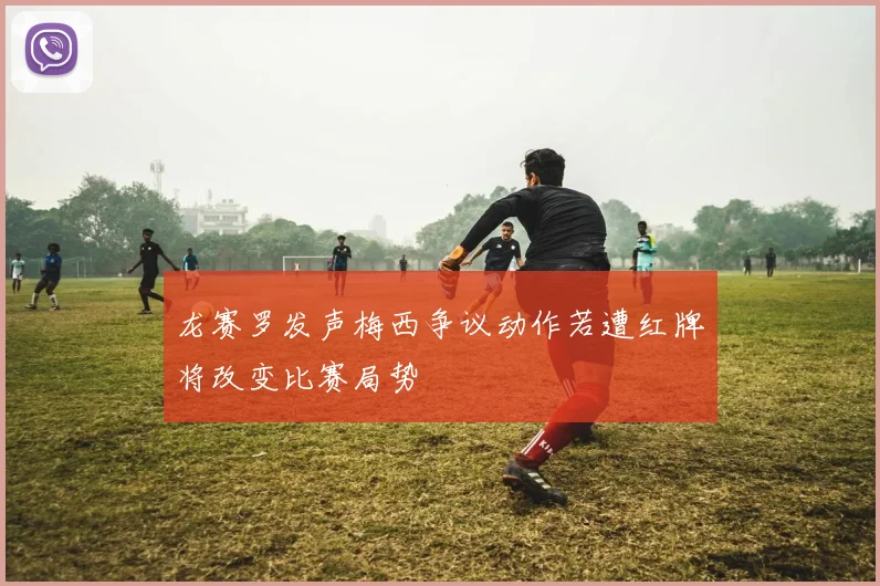 龙赛罗发声梅西争议动作若遭红牌将改变比赛局势