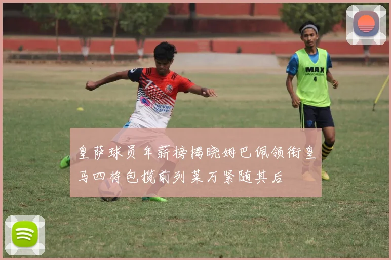 皇萨球员年薪榜揭晓姆巴佩领衔皇马四将包揽前列莱万紧随其后