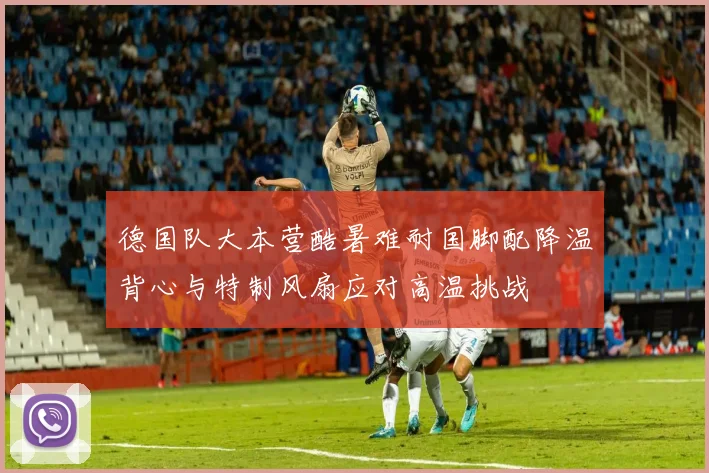 德国队大本营酷暑难耐国脚配降温背心与特制风扇应对高温挑战