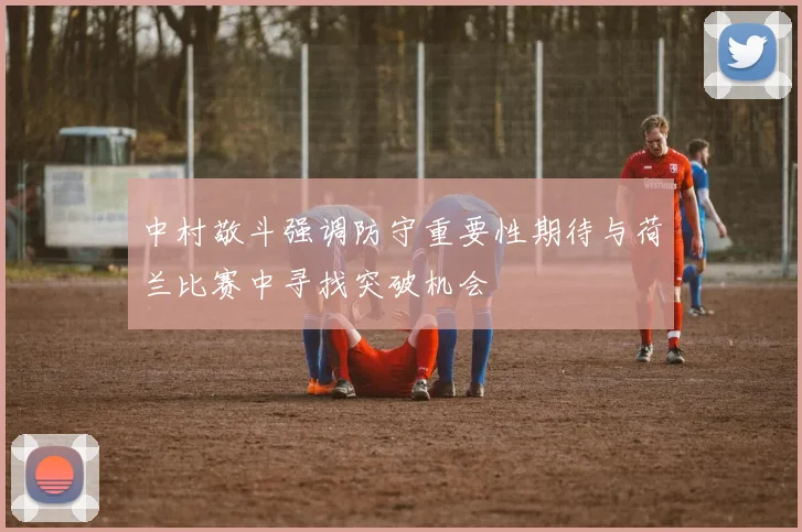 中村敬斗强调防守重要性期待与荷兰比赛中寻找突破机会