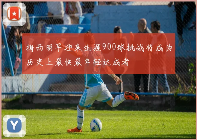 梅西明早迎来生涯900球挑战将成为历史上最快最年轻达成者