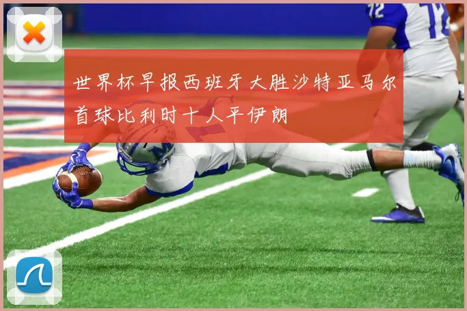 世界杯早报西班牙大胜沙特亚马尔首球比利时十人平伊朗