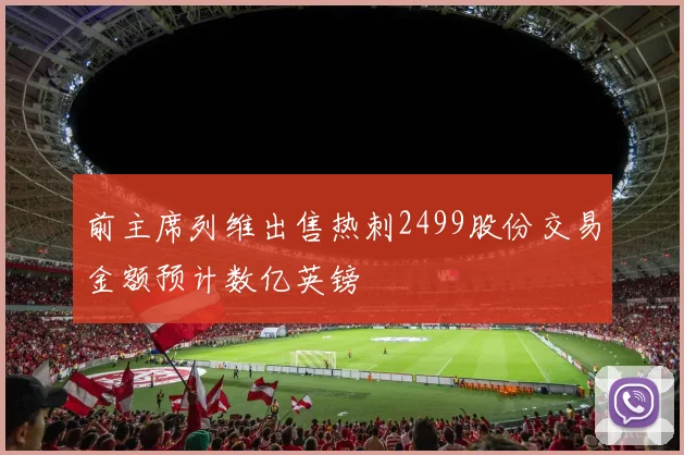 前主席列维出售热刺2499股份交易金额预计数亿英镑