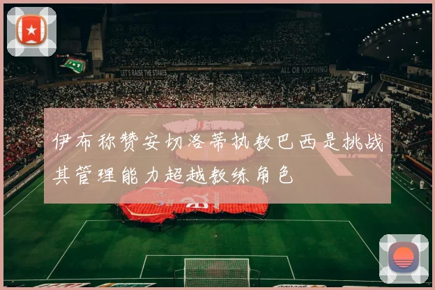 伊布称赞安切洛蒂执教巴西是挑战其管理能力超越教练角色
