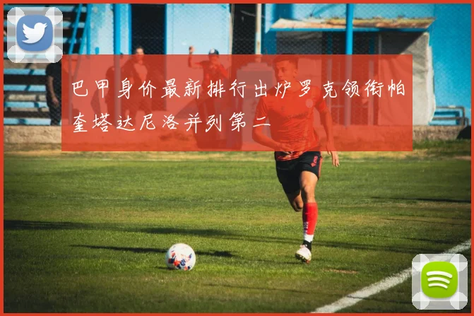 巴甲身价最新排行出炉罗克领衔帕奎塔达尼洛并列第二