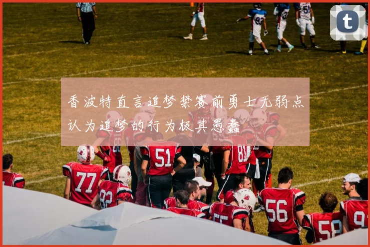 香波特直言追梦禁赛前勇士无弱点认为追梦的行为极其愚蠢