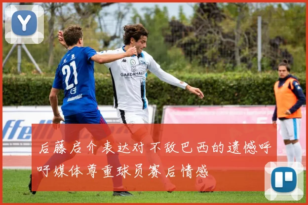 后藤启介表达对不敌巴西的遗憾呼吁媒体尊重球员赛后情感