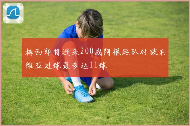 梅西即将迎来200战阿根廷队对玻利维亚进球最多达11球