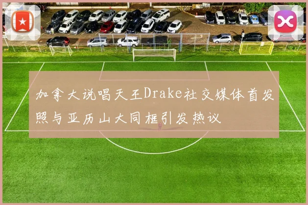 加拿大说唱天王Drake社交媒体首发照与亚历山大同框引发热议