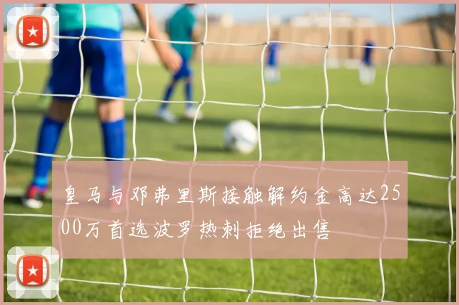 皇马与邓弗里斯接触解约金高达2500万首选波罗热刺拒绝出售