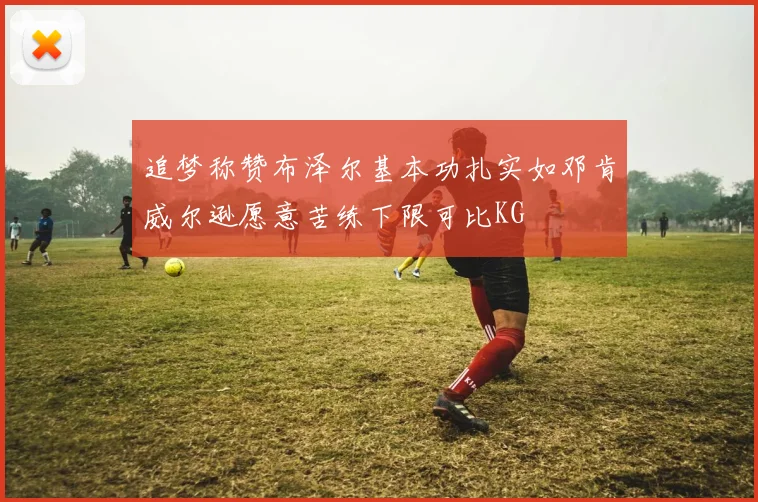 追梦称赞布泽尔基本功扎实如邓肯威尔逊愿意苦练下限可比KG