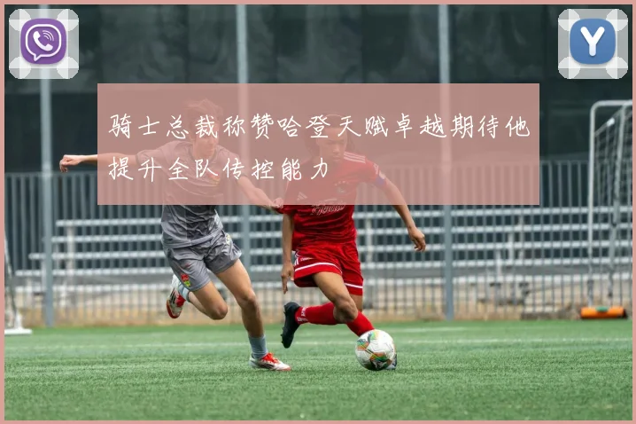 骑士总裁称赞哈登天赋卓越期待他提升全队传控能力