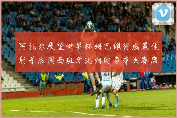 阿扎尔展望世界杯姆巴佩将成最佳射手法国西班牙比利时争夺决赛席位