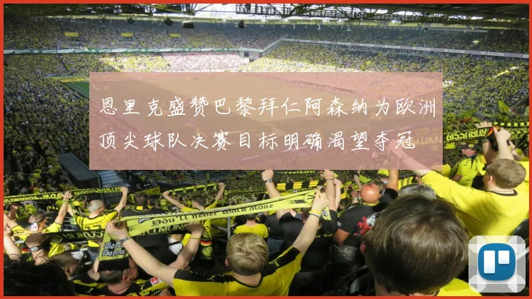 恩里克盛赞巴黎拜仁阿森纳为欧洲顶尖球队决赛目标明确渴望夺冠