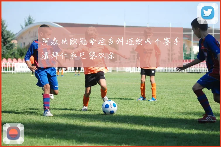 阿森纳欧冠命运多舛连续两个赛季遭拜仁和巴黎双杀